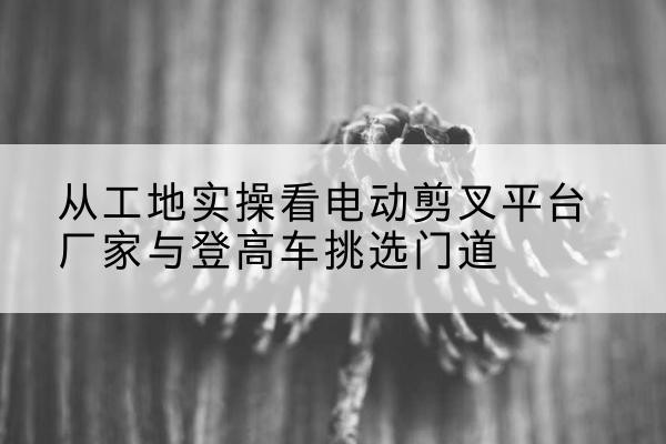 新罗电动剪叉升降平台厂家-从工地实操看电动剪叉平台厂家与登高车挑选门道