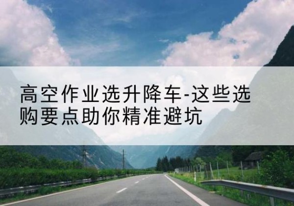 新罗升降车厂家-高空作业选升降车-这些选购要点助你*避坑
