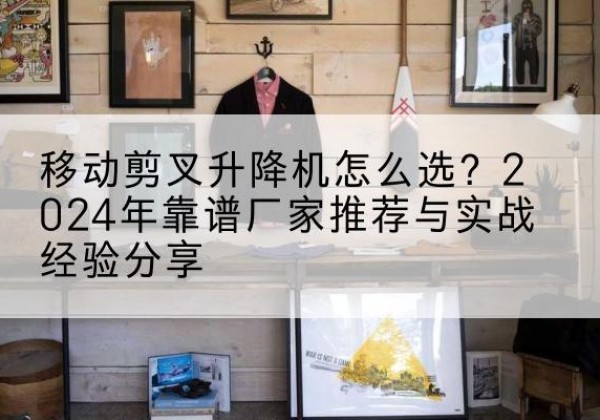 新罗升降平台厂家推荐-移动剪叉升降机怎么选？2024年靠谱厂家推荐与实战经验分享